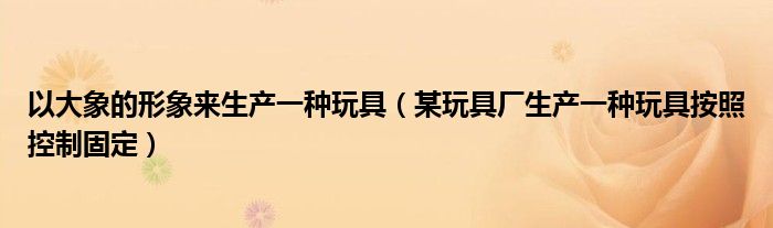 以大象的形象来生产一种玩具（某玩具厂生产一种玩具按照控制固定）