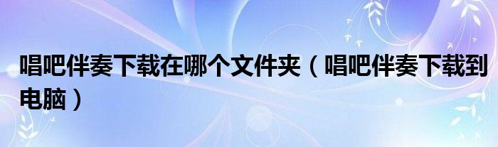 唱吧伴奏下载在哪个文件夹（唱吧伴奏下载到电脑）
