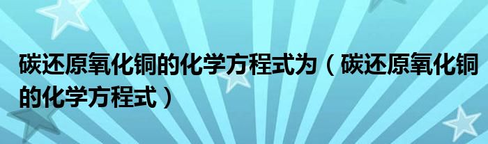 碳还原氧化铜的化学方程式为（碳还原氧化铜的化学方程式）