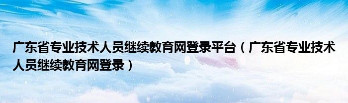 广东省专业技术人员继续教育网登录平台（广东省专业技术人员继续教育网登录）