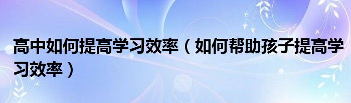 高中如何提高学习效率（如何帮助孩子提高学习效率）