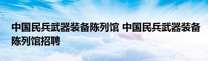 中国民兵武器装备陈列馆 中国民兵武器装备陈列馆招聘