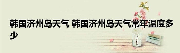 韩国济州岛天气 韩国济州岛天气常年温度多少