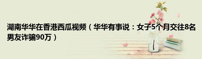 湖南华华在香港西瓜视频（华华有事说：女子5个月交往8名男友诈骗90万）