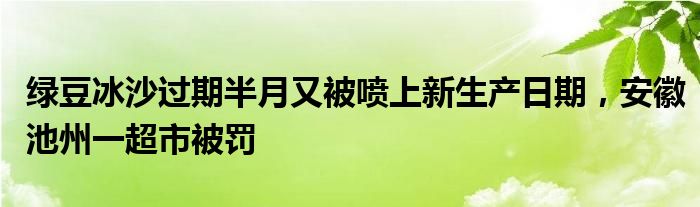 绿豆冰沙过期半月又被喷上新生产日期，安徽池州一超市被罚