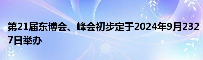 第21届东博会、峰会初步定于2024年9月2327日举办