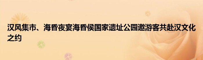 汉风集市、海昏夜宴海昏侯国家遗址公园邀游客共赴汉文化之约