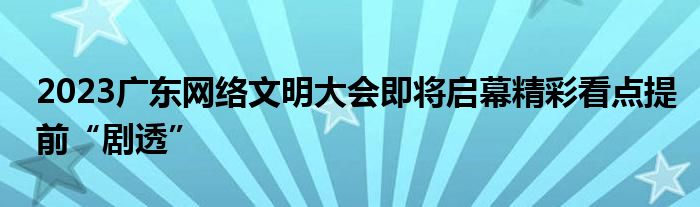 2023广东网络文明大会即将启幕精彩看点提前“剧透”