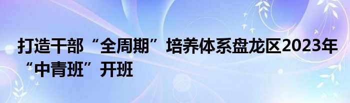 打造干部“全周期”培养体系盘龙区2023年“中青班”开班