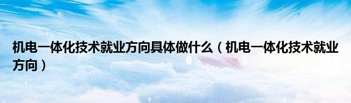 机电一体化技术就业方向具体做什么（机电一体化技术就业方向）