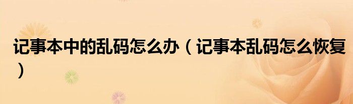 记事本中的乱码怎么办（记事本乱码怎么恢复）