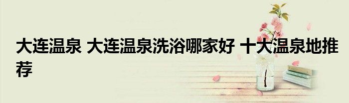 大连温泉 大连温泉洗浴哪家好 十大温泉地推荐