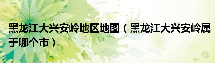 黑龙江大兴安岭地区地图（黑龙江大兴安岭属于哪个市）