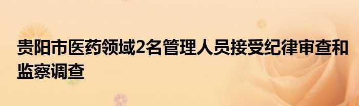 贵阳市医药领域2名管理人员接受纪律审查和监察调查