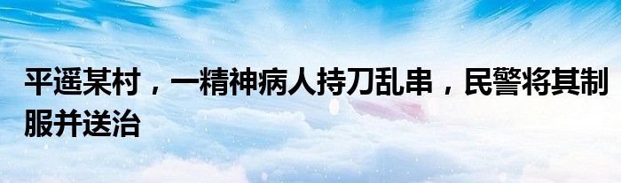 平遥某村，一精神病人持刀乱串，民警将其制服并送治