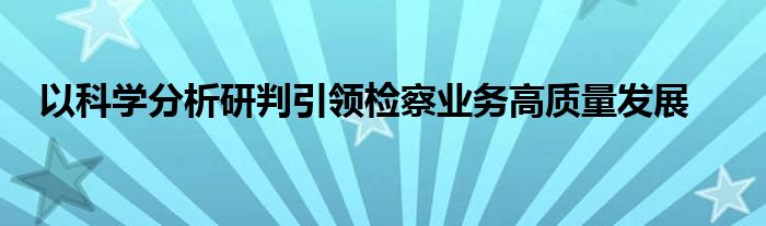 以科学分析研判引领检察业务高质量发展