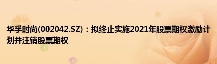 华孚时尚(002042.SZ)：拟终止实施2021年股票期权激励计划并注销股票期权