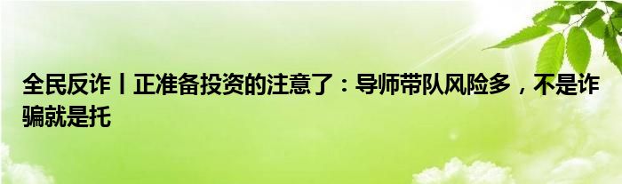 全民反诈丨正准备投资的注意了：导师带队风险多，不是诈骗就是托