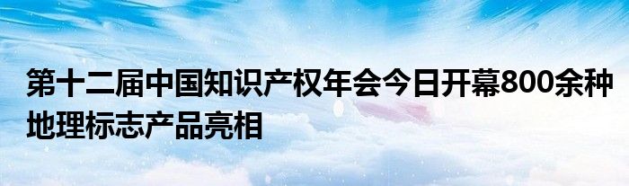 第十二届中国知识产权年会今日开幕800余种地理标志产品亮相