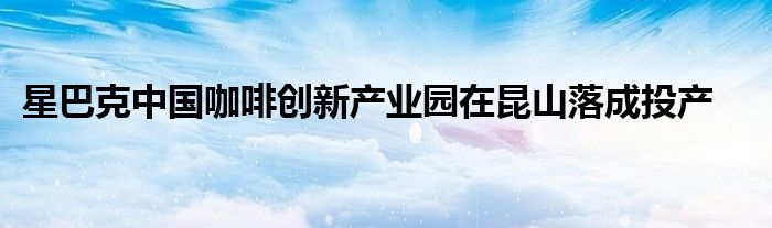 星巴克中国咖啡创新产业园在昆山落成投产