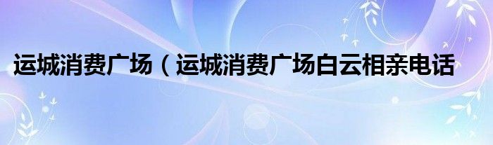 运城消费广场（运城消费广场白云相亲电话