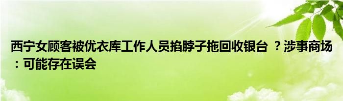 西宁女顾客被优衣库工作人员掐脖子拖回收银台 ？涉事商场：可能存在误会