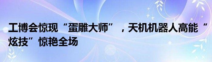 工博会惊现“蛋雕大师”，天机机器人高能“炫技”惊艳全场