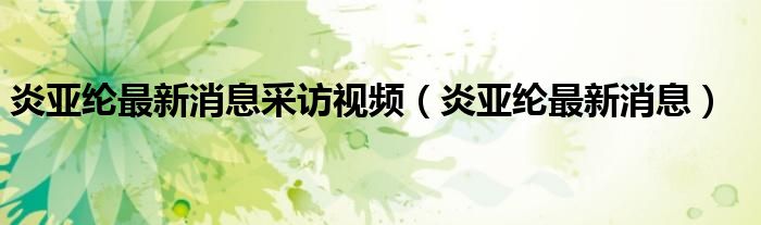 炎亚纶最新消息采访视频（炎亚纶最新消息）