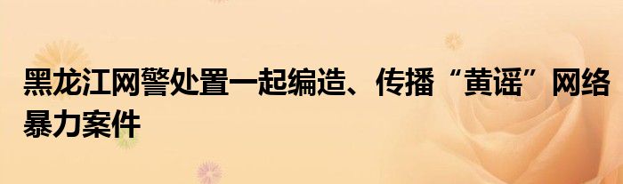 黑龙江网警处置一起编造、传播“黄谣”网络暴力案件