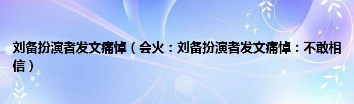 刘备扮演者发文痛悼（会火：刘备扮演者发文痛悼：不敢相信）