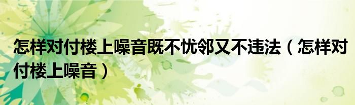 怎样对付楼上噪音既不忧邻又不违法（怎样对付楼上噪音）