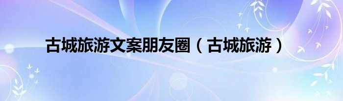 古城旅游文案朋友圈（古城旅游）
