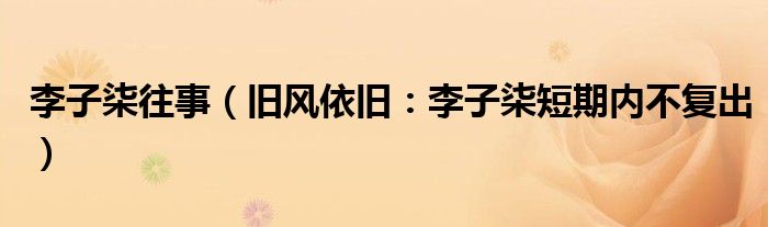 李子柒往事（旧风依旧：李子柒短期内不复出）