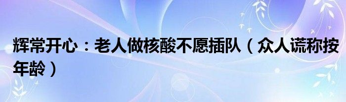 辉常开心：老人做核酸不愿插队（众人谎称按年龄）