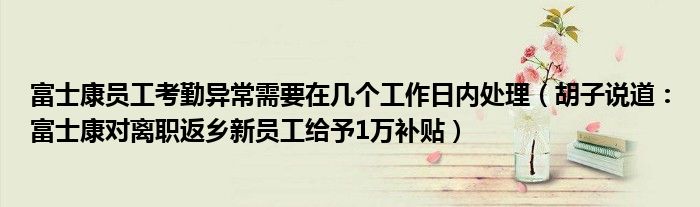 富士康员工考勤异常需要在几个工作日内处理（胡子说道：富士康对离职返乡新员工给予1万补贴）