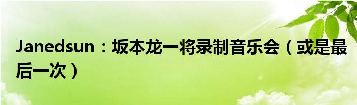 Janedsun：坂本龙一将录制音乐会（或是最后一次）