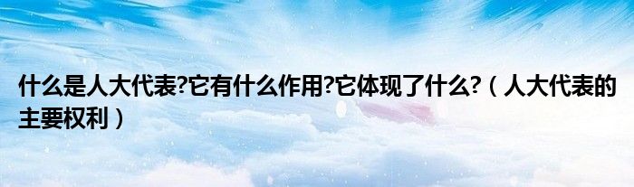 什么是人大代表?它有什么作用?它体现了什么?（人大代表的主要权利）
