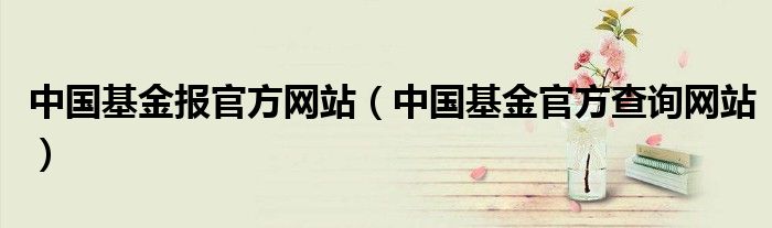 中国基金报官方网站（中国基金官方查询网站）