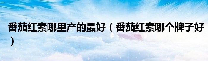 番茄红素哪里产的最好（番茄红素哪个牌子好）