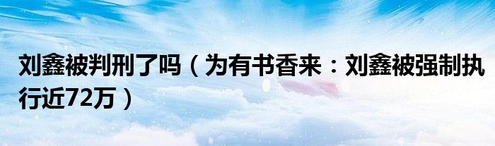 刘鑫被判刑了吗（为有书香来：刘鑫被强制执行近72万）