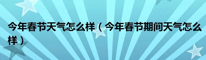 今年春节天气怎么样（今年春节期间天气怎么样）