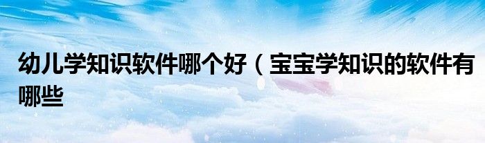 幼儿学知识软件哪个好（宝宝学知识的软件有哪些