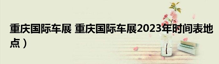 重庆国际车展 重庆国际车展2023年时间表地点）