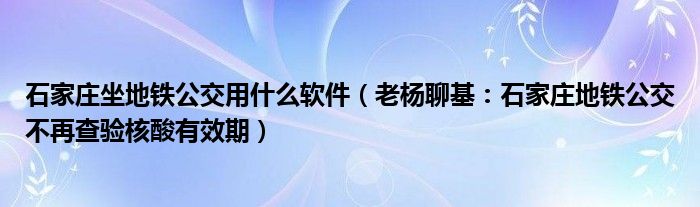 石家庄坐地铁公交用什么软件（老杨聊基：石家庄地铁公交不再查验核酸有效期）