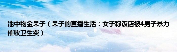 池中物金呆子（呆子的直播生活：女子称饭店被4男子暴力催收卫生费）
