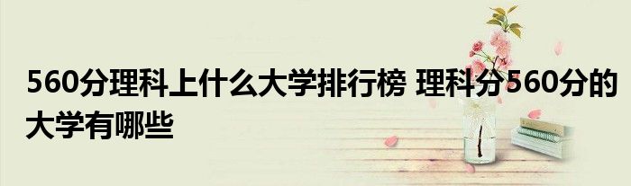 560分理科上什么大学排行榜 理科分560分的大学有哪些