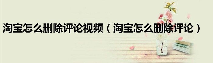 淘宝怎么删除评论视频（淘宝怎么删除评论）