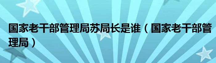 国家老干部管理局苏局长是谁（国家老干部管理局）