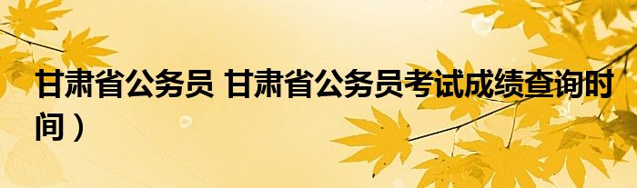 甘肃省公务员 甘肃省公务员考试成绩查询时间）