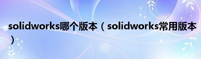 solidworks哪个版本（solidworks常用版本）